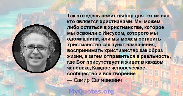 Так что здесь лежит выбор для тех из нас, кто является христианами. Мы можем либо остаться в христианстве, которое мы освоили с Иисусом, которого мы одомашнили, или мы можем оставить христианство как пункт назначения,