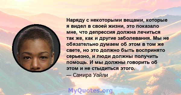 Наряду с некоторыми вещами, которые я видел в своей жизни, это показало мне, что депрессия должна лечиться так же, как и другие заболевания. Мы не обязательно думаем об этом в том же свете, но это должно быть воспринято 