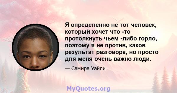 Я определенно не тот человек, который хочет что -то протолкнуть чьем -либо горло, поэтому я не против, каков результат разговора, но просто для меня очень важно люди.