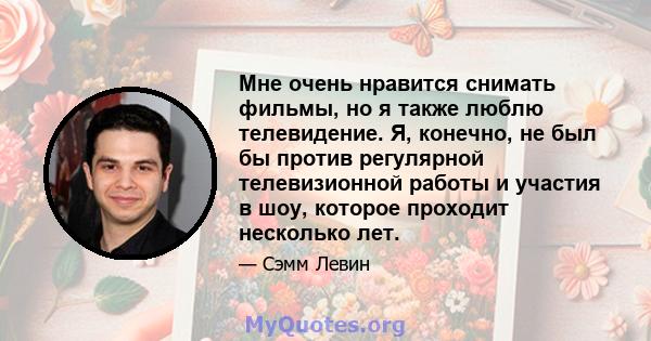 Мне очень нравится снимать фильмы, но я также люблю телевидение. Я, конечно, не был бы против регулярной телевизионной работы и участия в шоу, которое проходит несколько лет.