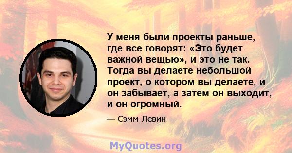 У меня были проекты раньше, где все говорят: «Это будет важной вещью», и это не так. Тогда вы делаете небольшой проект, о котором вы делаете, и он забывает, а затем он выходит, и он огромный.