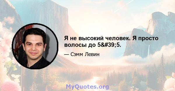 Я не высокий человек. Я просто волосы до 5'5.