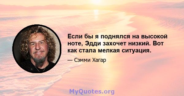 Если бы я поднялся на высокой ноте, Эдди захочет низкий. Вот как стала мелкая ситуация.