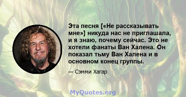 Эта песня [«Не рассказывать мне»] никуда нас не приглашала, и я знаю, почему сейчас. Это не хотели фанаты Ван Халена. Он показал тьму Ван Халена и в основном конец группы.