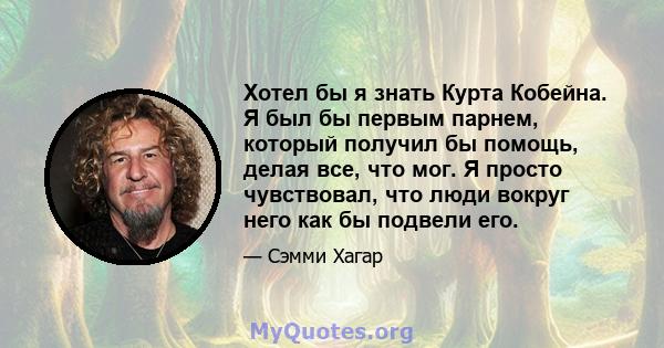 Хотел бы я знать Курта Кобейна. Я был бы первым парнем, который получил бы помощь, делая все, что мог. Я просто чувствовал, что люди вокруг него как бы подвели его.