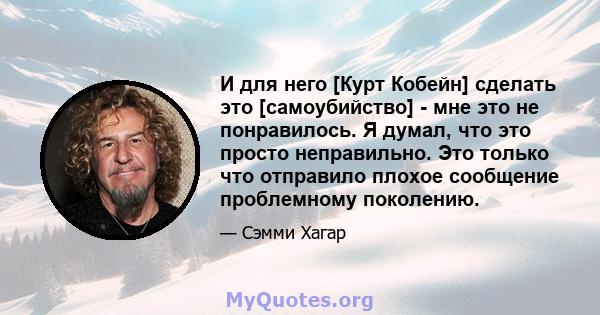 И для него [Курт Кобейн] сделать это [самоубийство] - мне это не понравилось. Я думал, что это просто неправильно. Это только что отправило плохое сообщение проблемному поколению.