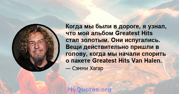 Когда мы были в дороге, я узнал, что мой альбом Greatest Hits стал золотым. Они испугались. Вещи действительно пришли в голову, когда мы начали спорить о пакете Greatest Hits Van Halen.