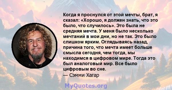 Когда я проснулся от этой мечты, брат, я сказал: «Хорошо, я должен знать, что это было, что случилось». Это была не средняя мечта. У меня было несколько мечтаний в мои дни, но не так. Это было слишком ярким. Оглядываясь 