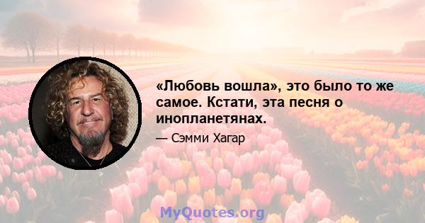 «Любовь вошла», это было то же самое. Кстати, эта песня о инопланетянах.