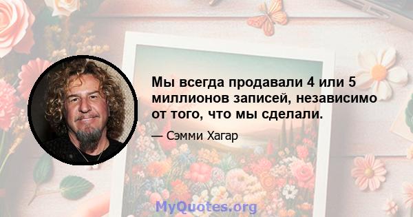 Мы всегда продавали 4 или 5 миллионов записей, независимо от того, что мы сделали.