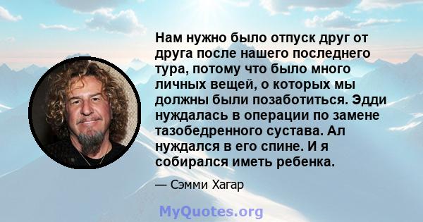 Нам нужно было отпуск друг от друга после нашего последнего тура, потому что было много личных вещей, о которых мы должны были позаботиться. Эдди нуждалась в операции по замене тазобедренного сустава. Ал нуждался в его