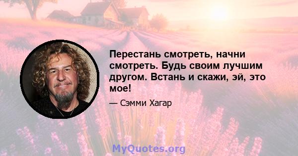 Перестань смотреть, начни смотреть. Будь своим лучшим другом. Встань и скажи, эй, это мое!