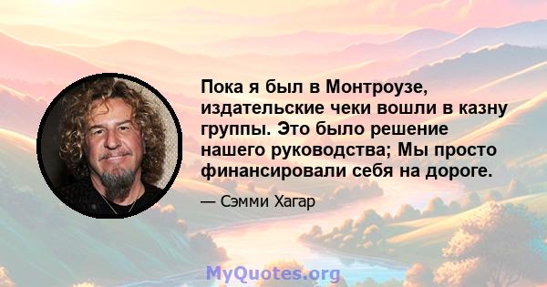 Пока я был в Монтроузе, издательские чеки вошли в казну группы. Это было решение нашего руководства; Мы просто финансировали себя на дороге.