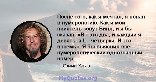 После того, как я мечтал, я попал в нумерологию. Как и мой приятель зовут Билл, и я бы сказал: «B - это два, и каждый я девять, а L - четверки. И это восемь». Я бы выяснил все нумерологический однозначный номер.