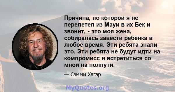 Причина, по которой я не перелетел из Мауи в их Бек и звонит, - это моя жена, собиралась завести ребенка в любое время. Эти ребята знали это. Эти ребята не будут идти на компромисс и встретиться со мной на полпути.