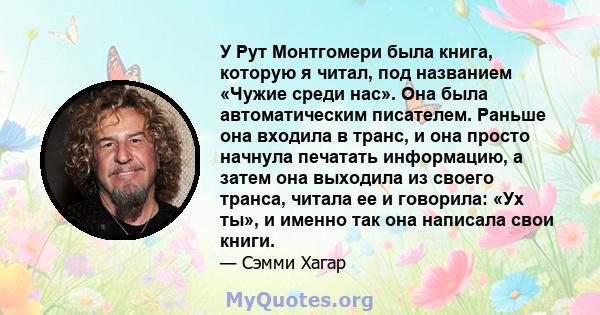 У Рут Монтгомери была книга, которую я читал, под названием «Чужие среди нас». Она была автоматическим писателем. Раньше она входила в транс, и она просто начнула печатать информацию, а затем она выходила из своего