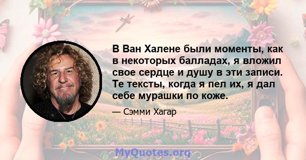 В Ван Халене были моменты, как в некоторых балладах, я вложил свое сердце и душу в эти записи. Те тексты, когда я пел их, я дал себе мурашки по коже.