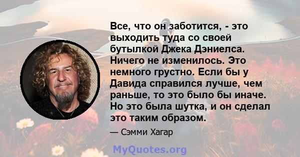 Все, что он заботится, - это выходить туда со своей бутылкой Джека Дэниелса. Ничего не изменилось. Это немного грустно. Если бы у Давида справился лучше, чем раньше, то это было бы иначе. Но это была шутка, и он сделал