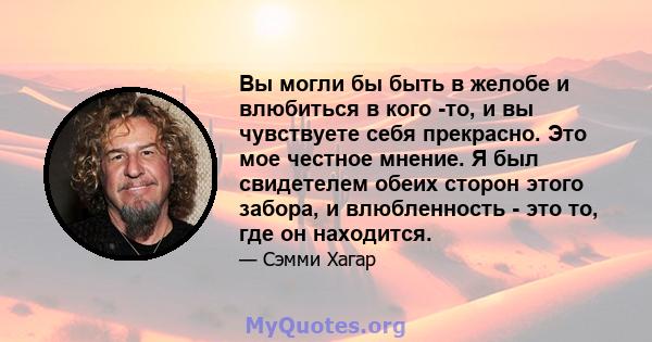 Вы могли бы быть в желобе и влюбиться в кого -то, и вы чувствуете себя прекрасно. Это мое честное мнение. Я был свидетелем обеих сторон этого забора, и влюбленность - это то, где он находится.