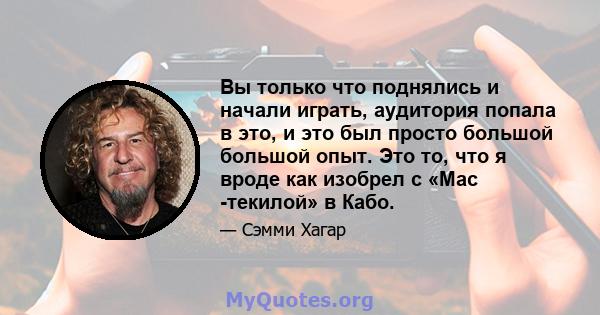 Вы только что поднялись и начали играть, аудитория попала в это, и это был просто большой большой опыт. Это то, что я вроде как изобрел с «Мас -текилой» в Кабо.