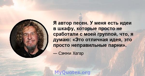 Я автор песен. У меня есть идеи в шкафу, которые просто не сработали с моей группой, что, я думаю: «Это отличная идея, это просто неправильные парни».