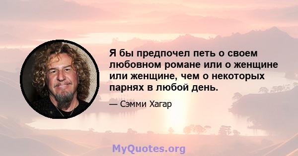 Я бы предпочел петь о своем любовном романе или о женщине или женщине, чем о некоторых парнях в любой день.