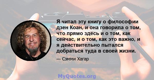 Я читал эту книгу о философии дзен Коан, и она говорила о том, что прямо здесь и о том, как сейчас, и о том, как это важно, и я действительно пытался добраться туда в своей жизни.