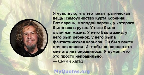 Я чувствую, что это такая трагическая вещь [самоубийство Курта Кобейна]. Вот парень, молодой парень, у которого было все в руках. У него была отличная жизнь. У него была жена, у него был ребенок, у него была