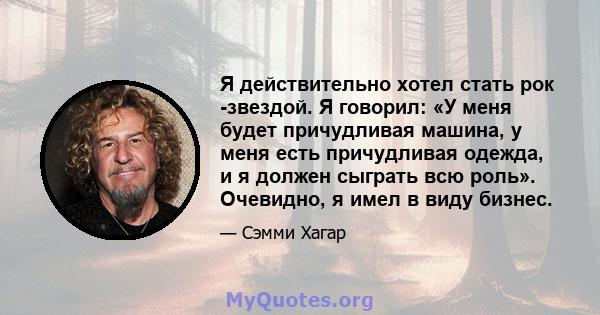 Я действительно хотел стать рок -звездой. Я говорил: «У меня будет причудливая машина, у меня есть причудливая одежда, и я должен сыграть всю роль». Очевидно, я имел в виду бизнес.