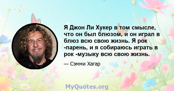 Я Джон Ли Хукер в том смысле, что он был блюзом, и он играл в блюз всю свою жизнь. Я рок -парень, и я собираюсь играть в рок -музыку всю свою жизнь.