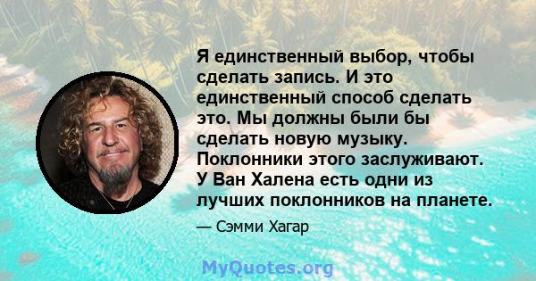 Я единственный выбор, чтобы сделать запись. И это единственный способ сделать это. Мы должны были бы сделать новую музыку. Поклонники этого заслуживают. У Ван Халена есть одни из лучших поклонников на планете.