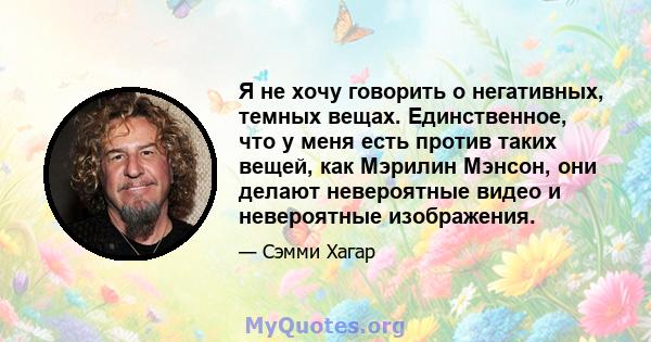 Я не хочу говорить о негативных, темных вещах. Единственное, что у меня есть против таких вещей, как Мэрилин Мэнсон, они делают невероятные видео и невероятные изображения.