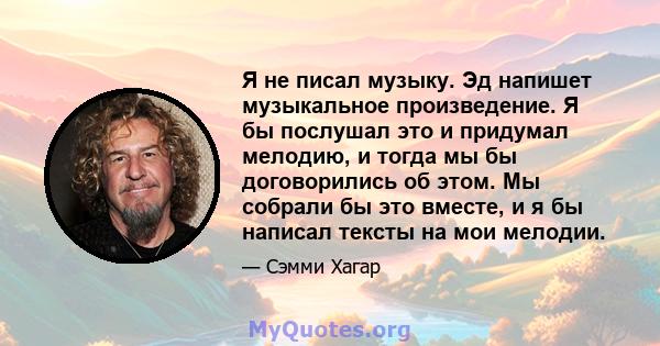 Я не писал музыку. Эд напишет музыкальное произведение. Я бы послушал это и придумал мелодию, и тогда мы бы договорились об этом. Мы собрали бы это вместе, и я бы написал тексты на мои мелодии.