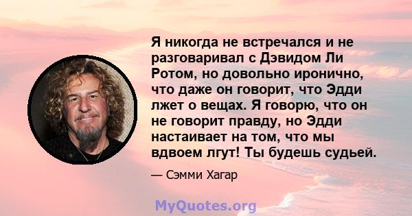 Я никогда не встречался и не разговаривал с Дэвидом Ли Ротом, но довольно иронично, что даже он говорит, что Эдди лжет о вещах. Я говорю, что он не говорит правду, но Эдди настаивает на том, что мы вдвоем лгут! Ты