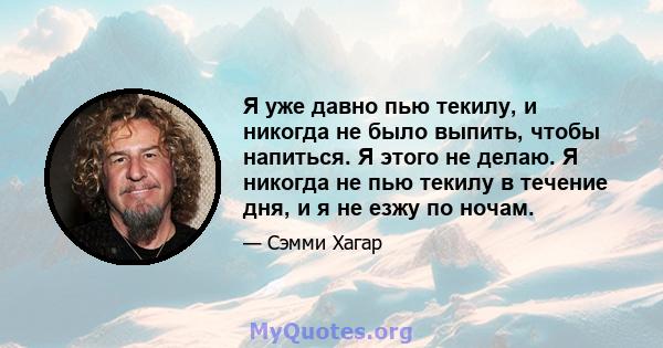 Я уже давно пью текилу, и никогда не было выпить, чтобы напиться. Я этого не делаю. Я никогда не пью текилу в течение дня, и я не езжу по ночам.