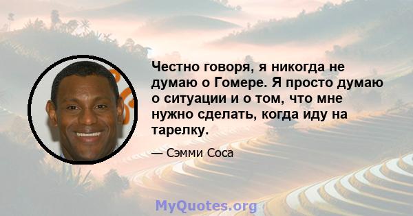 Честно говоря, я никогда не думаю о Гомере. Я просто думаю о ситуации и о том, что мне нужно сделать, когда иду на тарелку.