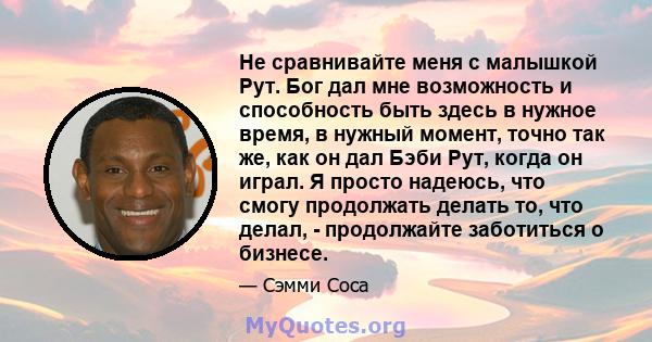 Не сравнивайте меня с малышкой Рут. Бог дал мне возможность и способность быть здесь в нужное время, в нужный момент, точно так же, как он дал Бэби Рут, когда он играл. Я просто надеюсь, что смогу продолжать делать то,