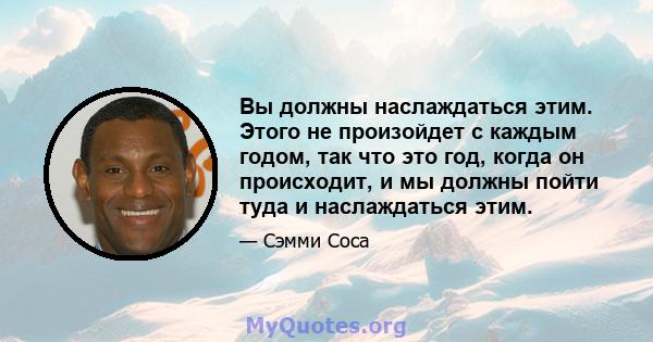 Вы должны наслаждаться этим. Этого не произойдет с каждым годом, так что это год, когда он происходит, и мы должны пойти туда и наслаждаться этим.