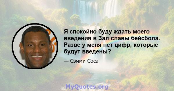 Я спокойно буду ждать моего введения в Зал славы бейсбола. Разве у меня нет цифр, которые будут введены?