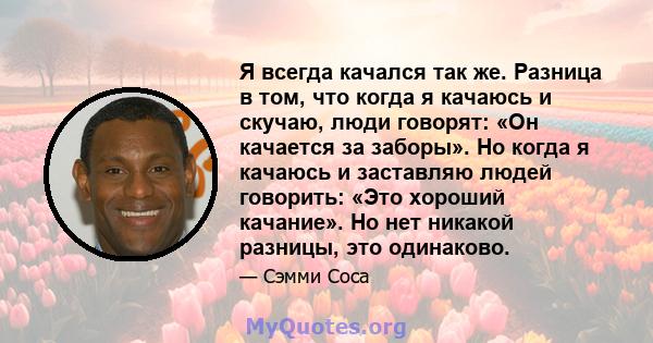 Я всегда качался так же. Разница в том, что когда я качаюсь и скучаю, люди говорят: «Он качается за заборы». Но когда я качаюсь и заставляю людей говорить: «Это хороший качание». Но нет никакой разницы, это одинаково.