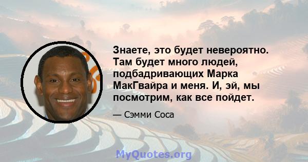 Знаете, это будет невероятно. Там будет много людей, подбадривающих Марка МакГвайра и меня. И, эй, мы посмотрим, как все пойдет.