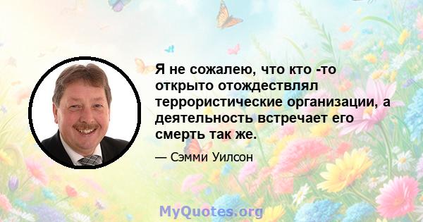 Я не сожалею, что кто -то открыто отождествлял террористические организации, а деятельность встречает его смерть так же.