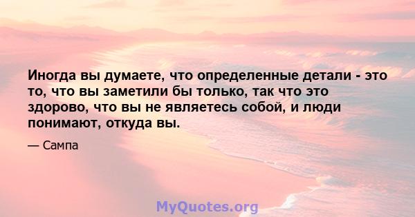 Иногда вы думаете, что определенные детали - это то, что вы заметили бы только, так что это здорово, что вы не являетесь собой, и люди понимают, откуда вы.