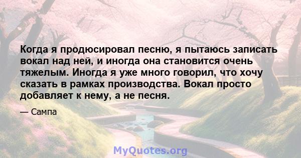 Когда я продюсировал песню, я пытаюсь записать вокал над ней, и иногда она становится очень тяжелым. Иногда я уже много говорил, что хочу сказать в рамках производства. Вокал просто добавляет к нему, а не песня.