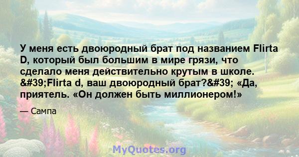 У меня есть двоюродный брат под названием Flirta D, который был большим в мире грязи, что сделало меня действительно крутым в школе. 'Flirta d, ваш двоюродный брат?' «Да, приятель. «Он должен быть миллионером!»