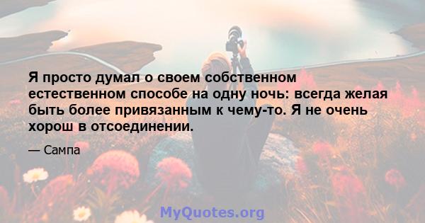 Я просто думал о своем собственном естественном способе на одну ночь: всегда желая быть более привязанным к чему-то. Я не очень хорош в отсоединении.