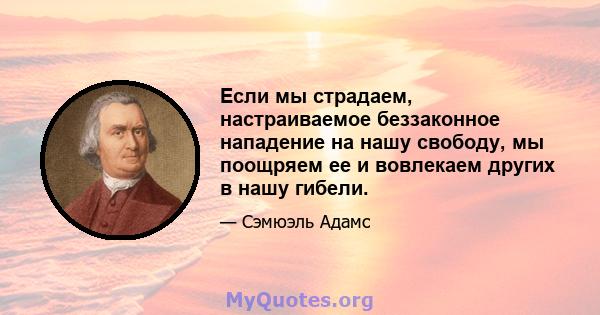 Если мы страдаем, настраиваемое беззаконное нападение на нашу свободу, мы поощряем ее и вовлекаем других в нашу гибели.