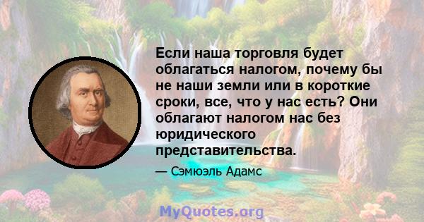 Если наша торговля будет облагаться налогом, почему бы не наши земли или в короткие сроки, все, что у нас есть? Они облагают налогом нас без юридического представительства.