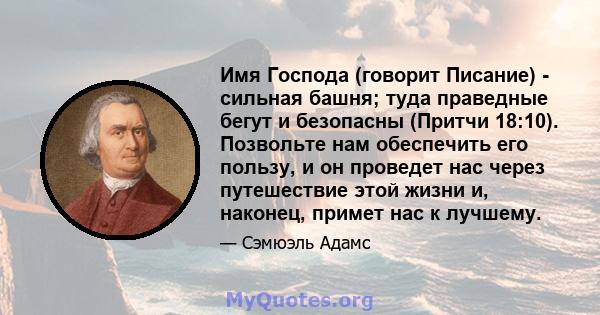 Имя Господа (говорит Писание) - сильная башня; туда праведные бегут и безопасны (Притчи 18:10). Позвольте нам обеспечить его пользу, и он проведет нас через путешествие этой жизни и, наконец, примет нас к лучшему.