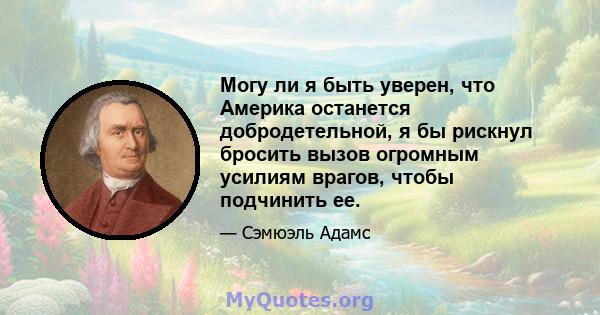 Могу ли я быть уверен, что Америка останется добродетельной, я бы рискнул бросить вызов огромным усилиям врагов, чтобы подчинить ее.